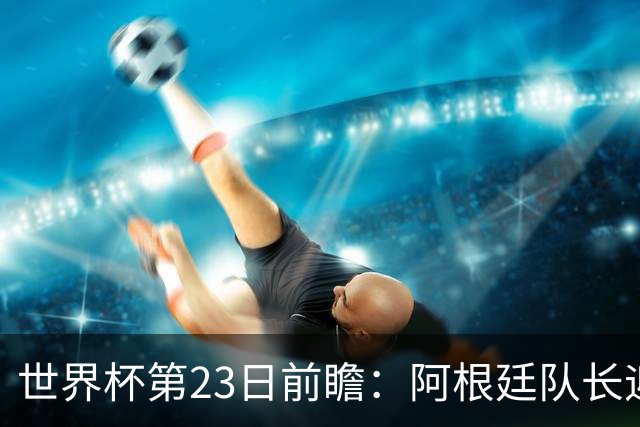 世界杯第23日前瞻：阿根廷队长迎历史之夜 卫冕冠军PK大黑马